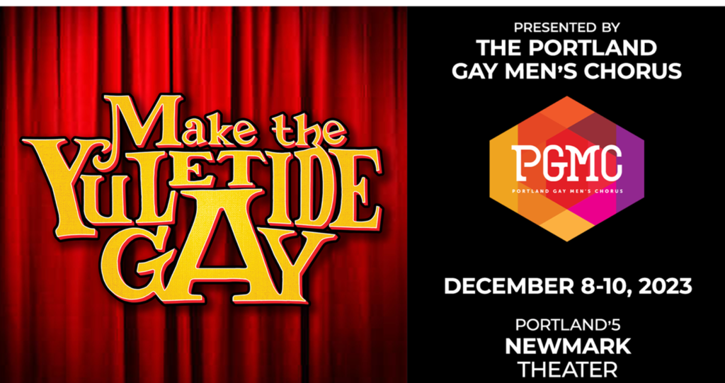 A rectangle covered in a red theatre curtain on one side. Yellow text over the curtain reads: Make the Yuletide Gay. On the other side of the rectangle, over black, is white text reading Presented by The Portland Gay Men’s Chorus. December 8–10, 2023. Portland’s Newmark Theater. A hexagonal logo appears on the black, with warm geometric shapes within, in yellow, orange, red, pink and purple, and PGMC in white at the center. Beneath that, it reads Portland Gay Men’s Chorus.