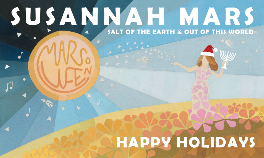 Susannah’s logo, a colorful collage cut out of her standing on a planet covered with flowers, one arm stretched toward a yellow sun. Her collage self wears a Santa hat on her head, and she holds a Menorah in her other hand. Text within the sun reads: Mars On Life. At top the illustration reads: Susannah Mars; Salt of the Earth; Out of this world, and beneath it reads: Happy Holidays. 